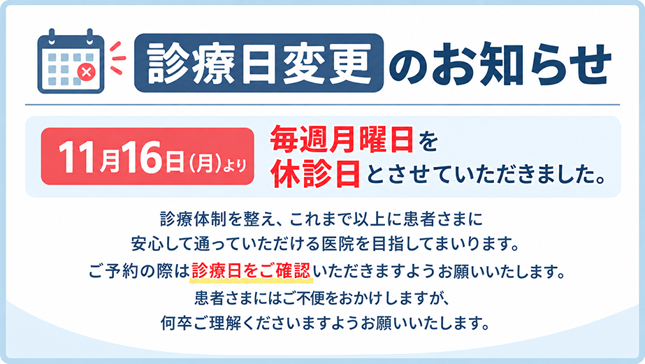 診療日変更のお知らせ：11月16日（月）より毎週月曜日を休診日とさせていただきました。ご予約の際は診療日をご確認いただきますようお願いいたします。